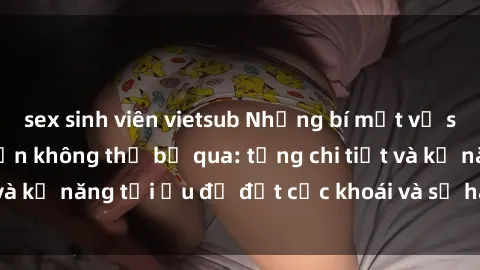 sex sinh viên vietsub Những bí mật về sex người lớn mà bạn không thể bỏ qua: từng chi tiết và kỹ năng tối ưu để đạt cực khoái và sự hài lòng tối đa.