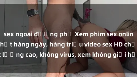 sex ngoài đường phố Xem phim sex online miễn phí, cập nhật hàng ngày, hàng triệu video sex HD chất lượng cao, không virus, xem không giới hạn, hoàn toàn miễn phí.