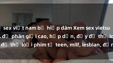 sex việt nam bị hiếp dâm Xem sex vietsub miễn phí tại nhà, độ phân giải cao, hấp dẫn, đầy đủ thể loại phim từ teen, milf, lesbian, đến hentai và jav.