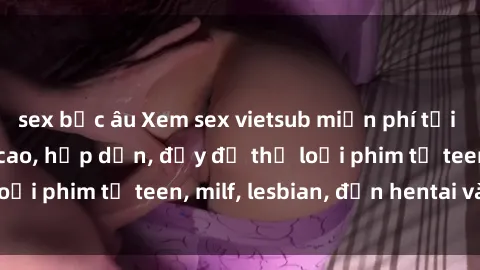 sex bắc âu Xem sex vietsub miễn phí tại nhà, độ phân giải cao, hấp dẫn, đầy đủ thể loại phim từ teen, milf, lesbian, đến hentai và jav.