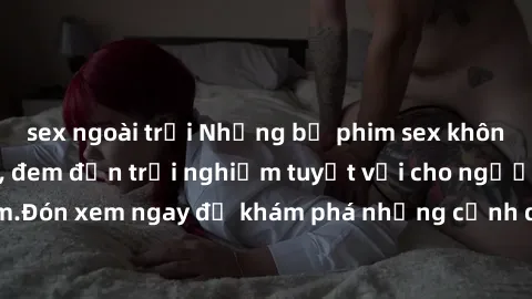 sex ngoài trời Những bộ phim sex không che HD đỉnh cao, đem đến trải nghiệm tuyệt vời cho người xem.Đón xem ngay để khám phá những cảnh quay đẹp mắt và kích thích.