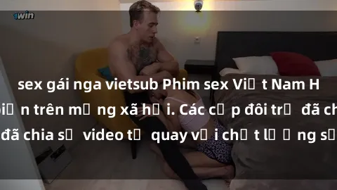 sex gái nga vietsub Phim sex Việt Nam HD ngày càng phổ biến trên mạng xã hội. Các cặp đôi trẻ đã chia sẻ video tự quay với chất lượng sắc nét, gợi cảm.