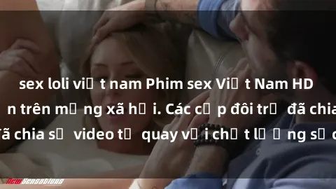 sex loli việt nam Phim sex Việt Nam HD ngày càng phổ biến trên mạng xã hội. Các cặp đôi trẻ đã chia sẻ video tự quay với chất lượng sắc nét, gợi cảm.