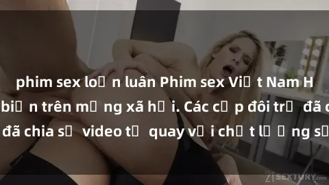 phim sex loạn luân Phim sex Việt Nam HD ngày càng phổ biến trên mạng xã hội. Các cặp đôi trẻ đã chia sẻ video tự quay với chất lượng sắc nét, gợi cảm.