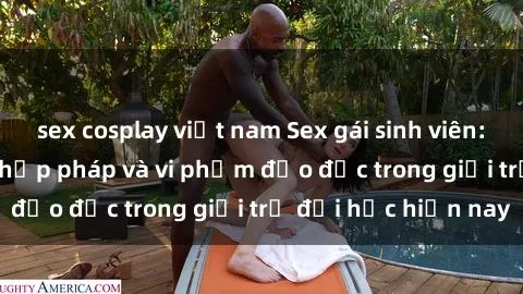 sex cosplay việt nam Sex gái sinh viên: Hành vi gấu không hợp pháp và vi phạm đạo đức trong giới trẻ đại học hiện nay