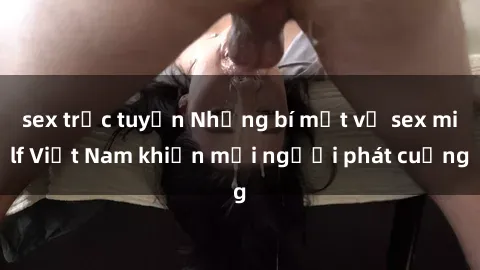 sex trực tuyến Những bí mật về sex milf Việt Nam khiến mọi người phát cuồng
