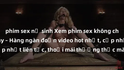 phim sex nữ sinh Xem phim sex không che miễn phí tại đây – Hàng ngàn đoạn video hot nhất, cập nhật liên tục, thoải mái thưởng thức mà không tốn kém.
