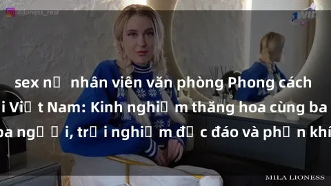 sex nữ nhân viên văn phòng Phong cách sex 3P độc đáo tại Việt Nam: Kinh nghiệm thăng hoa cùng ba người, trải nghiệm độc đáo và phấn khích không thể bỏ lỡ!