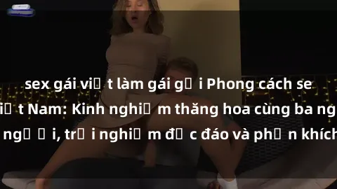 sex gái việt làm gái gọi Phong cách sex 3P độc đáo tại Việt Nam: Kinh nghiệm thăng hoa cùng ba người, trải nghiệm độc đáo và phấn khích không thể bỏ lỡ!
