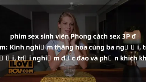 phim sex sinh viên Phong cách sex 3P độc đáo tại Việt Nam: Kinh nghiệm thăng hoa cùng ba người, trải nghiệm độc đáo và phấn khích không thể bỏ lỡ!