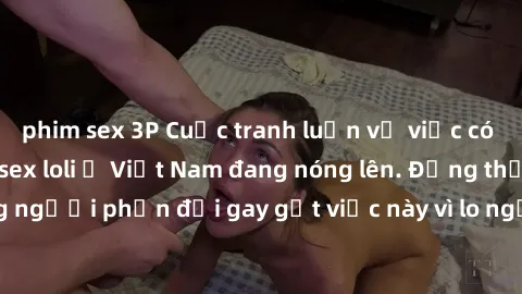 phim sex 3P Cuộc tranh luận về việc có nên hợp pháp hóa sex loli ở Việt Nam đang nóng lên. Đồng thời, cũng có những người phản đối gay gắt việc này vì lo ngại về tác động tiêu cực lên trẻ em và xã hội
