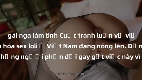 gái nga làm tình Cuộc tranh luận về việc có nên hợp pháp hóa sex loli ở Việt Nam đang nóng lên. Đồng thời, cũng có những người phản đối gay gắt việc này vì lo ngại về tác động tiêu cực lên trẻ em và x
