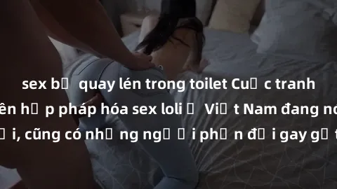 sex bị quay lén trong toilet Cuộc tranh luận về việc có nên hợp pháp hóa sex loli ở Việt Nam đang nóng lên. Đồng thời, cũng có những người phản đối gay gắt việc này vì lo ngại về tác động tiêu cực lên
