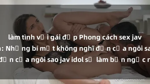 làm tình với gái đẹp Phong cách sex jav idol siêu hấp dẫn: Những bí mật không nghĩ đến của ngôi sao jav idol sẽ làm bạn ngạc nhiên!