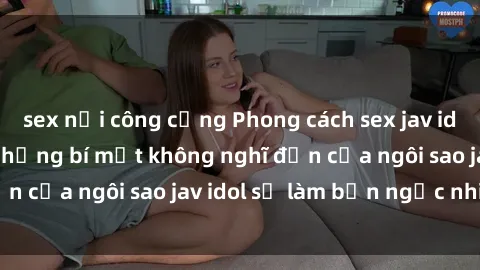 sex nơi công cộng Phong cách sex jav idol siêu hấp dẫn: Những bí mật không nghĩ đến của ngôi sao jav idol sẽ làm bạn ngạc nhiên!