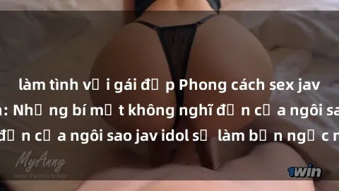 làm tình với gái đẹp Phong cách sex jav idol siêu hấp dẫn: Những bí mật không nghĩ đến của ngôi sao jav idol sẽ làm bạn ngạc nhiên!