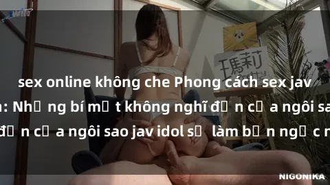 sex online không che Phong cách sex jav idol siêu hấp dẫn: Những bí mật không nghĩ đến của ngôi sao jav idol sẽ làm bạn ngạc nhiên!