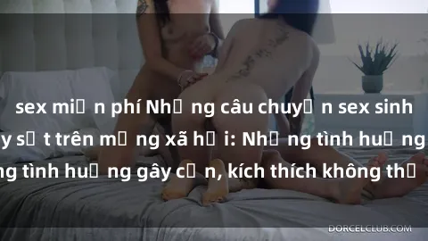 sex miễn phí Những câu chuyện sex sinh viên Việt Nam gây sốt trên mạng xã hội: Những tình huống gây cấn, kích thích không thể bỏ qua