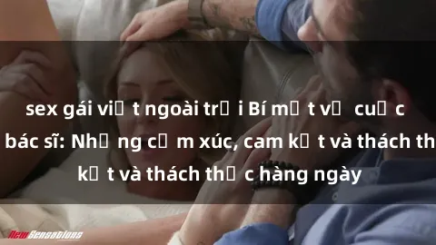 sex gái việt ngoài trời Bí mật về cuộc sống sex của bác sĩ: Những cảm xúc, cam kết và thách thức hàng ngày