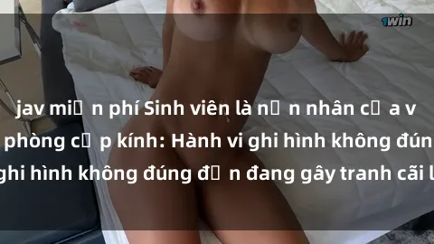 jav miễn phí Sinh viên là nạn nhân của video quay lén trong phòng cấp kính: Hành vi ghi hình không đúng đắn đang gây tranh cãi lớn