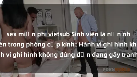 sex miễn phí vietsub Sinh viên là nạn nhân của video quay lén trong phòng cấp kính: Hành vi ghi hình không đúng đắn đang gây tranh cãi lớn
