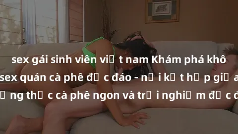 sex gái sinh viên việt nam Khám phá không khí độc đáo tại sex quán cà phê độc đáo - nơi kết hợp giữa thưởng thức cà phê ngon và trải nghiệm độc đáo của không gian sex shop.