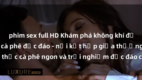 phim sex full HD Khám phá không khí độc đáo tại sex quán cà phê độc đáo - nơi kết hợp giữa thưởng thức cà phê ngon và trải nghiệm độc đáo của không gian sex shop.