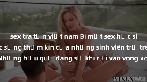 sex tra tấn việt nam Bí mật sex học sinh không che: Cuộc sống thầm kín của những sinh viên trẻ trên trường. Những hậu quả đáng sợ khi rơi vào vòng xoáy của tình dục từ tuổi mới lớn.