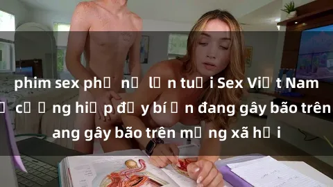phim sex phụ nữ lớn tuổi Sex Việt Nam: Bí mật về vụ cưỡng hiếp đầy bí ẩn đang gây bão trên mạng xã hội