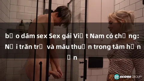 bạo dâm sex Sex gái Việt Nam có chồng: Nỗi trăn trở và mâu thuẫn trong tâm hồn