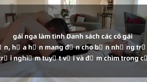 gái nga làm tình Danh sách các cô gái gọi Việt Nam hấp dẫn, hứa hẹn mang đến cho bạn những trải nghiệm tuyệt vời và đắm chìm trong cảm xúc tuyệt vời.