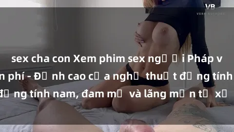 sex cha con Xem phim sex người Pháp vietsub online miễn phí - Đỉnh cao của nghệ thuật đồng tính nam, đam mỹ và lãng mạn từ xứ sở hoa hồng!