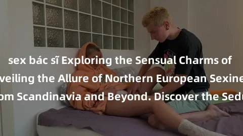 sex bác sĩ Exploring the Sensual Charms of Nordic Beauties: Unveiling the Allure of Northern European Sexiness in Girls from Scandinavia and Beyond. Discover the Seductive Secrets of Northern Europe's