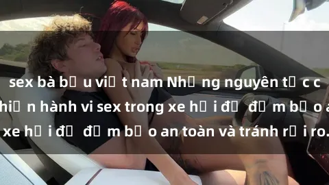 sex bà bầu việt nam Những nguyên tắc cần nhớ khi thực hiện hành vi sex trong xe hơi để đảm bảo an toàn và tránh rủi ro.