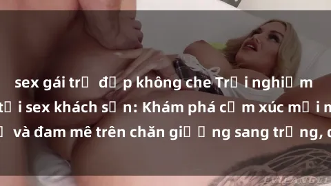 sex gái trẻ đẹp không che Trải nghiệm đỉnh cao tình yêu tại sex khách sạn: Khám phá cảm xúc mới mẻ và đam mê trên chăn giường sang trọng, độc đáo, không giới hạn.