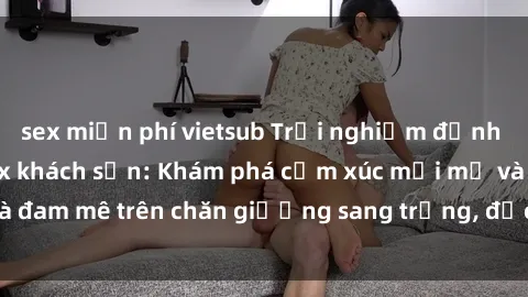 sex miễn phí vietsub Trải nghiệm đỉnh cao tình yêu tại sex khách sạn: Khám phá cảm xúc mới mẻ và đam mê trên chăn giường sang trọng, độc đáo, không giới hạn.