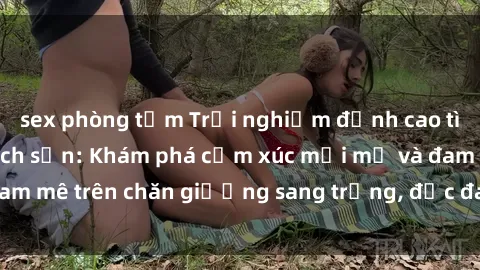 sex phòng tắm Trải nghiệm đỉnh cao tình yêu tại sex khách sạn: Khám phá cảm xúc mới mẻ và đam mê trên chăn giường sang trọng, độc đáo, không giới hạn.