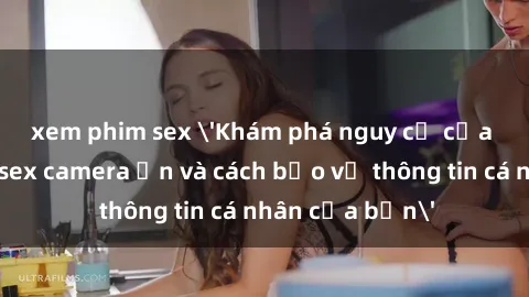 xem phim sex 'Khám phá nguy cơ của việc sử dụng sex camera ẩn và cách bảo vệ thông tin cá nhân của bạn'