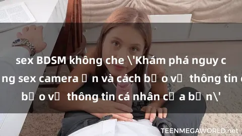 sex BDSM không che 'Khám phá nguy cơ của việc sử dụng sex camera ẩn và cách bảo vệ thông tin cá nhân của bạn'