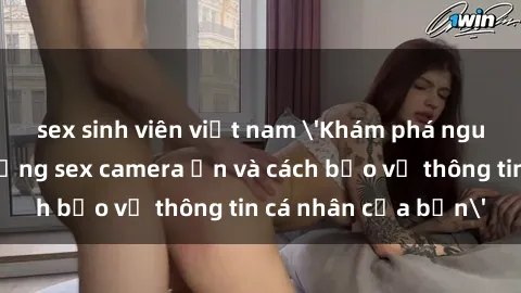 sex sinh viên việt nam 'Khám phá nguy cơ của việc sử dụng sex camera ẩn và cách bảo vệ thông tin cá nhân của bạn'