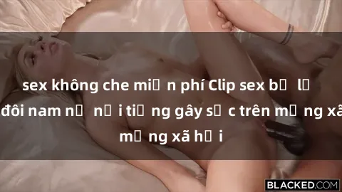 sex không che miễn phí Clip sex bị lộ của đôi nam nữ nổi tiếng gây sốc trên mạng xã hội