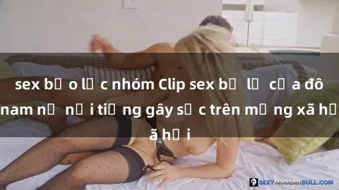 sex bạo lực nhóm Clip sex bị lộ của đôi nam nữ nổi tiếng gây sốc trên mạng xã hội