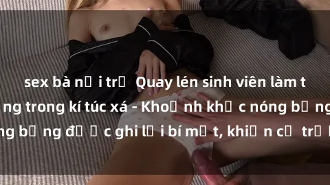 sex bà nội trợ Quay lén sinh viên làm tình ngay trên giường trong kí túc xá - Khoảnh khắc nóng bỏng được ghi lại bí mật, khiến cả trường học xôn xao.