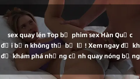 sex quay lén Top bộ phim sex Hàn Quốc hot nhất mọi thời đại bạn không thể bỏ lỡ! Xem ngay để khám phá những cảnh quay nóng bỏng, đầy nghẹt thở!