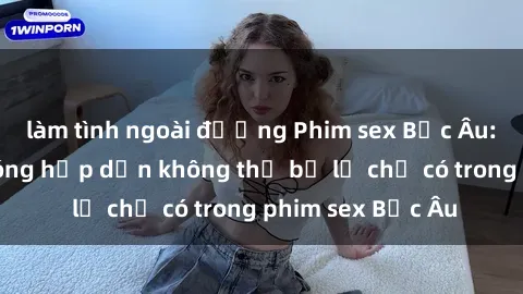 làm tình ngoài đường Phim sex Bắc Âu: Những cảnh nóng hấp dẫn không thể bỏ lỡ chỉ có trong phim sex Bắc Âu