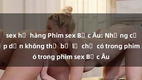 sex họ hàng Phim sex Bắc Âu: Những cảnh nóng hấp dẫn không thể bỏ lỡ chỉ có trong phim sex Bắc Âu