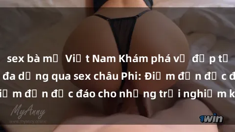 sex bà mẹ Việt Nam Khám phá vẻ đẹp tự nhiên và văn hóa đa dạng qua sex châu Phi: Điểm đến độc đáo cho những trải nghiệm khó quên