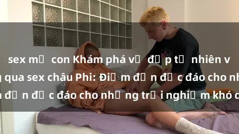 sex mẹ con Khám phá vẻ đẹp tự nhiên và văn hóa đa dạng qua sex châu Phi: Điểm đến độc đáo cho những trải nghiệm khó quên