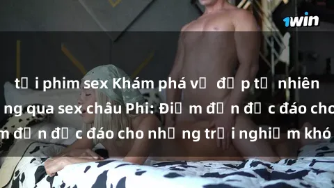 tải phim sex Khám phá vẻ đẹp tự nhiên và văn hóa đa dạng qua sex châu Phi: Điểm đến độc đáo cho những trải nghiệm khó quên