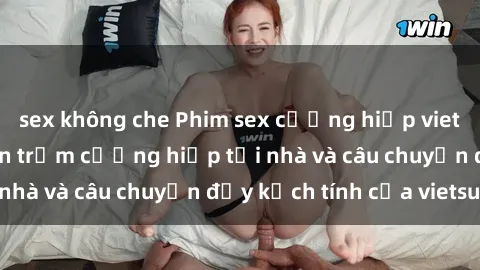 sex không che Phim sex cưỡng hiếp vietsub: Nữ sinh bị tên trộm cưỡng hiếp tại nhà và câu chuyện đầy kịch tính của vietsub